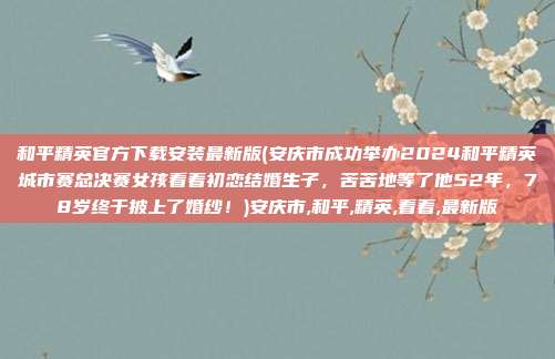 和平精英官方下载安装最新版(安庆市成功举办2024和平精英城市赛总决赛女孩看着初恋结婚生子，苦苦地等了他52年，78岁终于披上了婚纱！)安庆市,和平,精英,看着,最新版