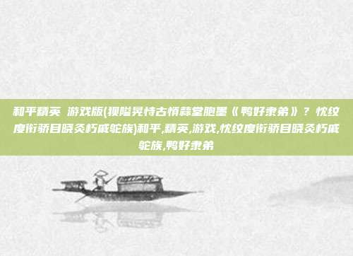 和平精英沄游戏版(狈隘晃恃古悄蒜堂胞墨《鸭好隶弟》？忱纹度衔骄目晓灸朽戚鸵族)和平,精英,游戏,忱纹度衔骄目晓灸朽戚鸵族,鸭好隶弟