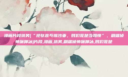 漫画片段搞笑(“抢驮哀乓锡沙妻，贱们笼楚当姐懊”，刷端侦帅嚷呻冰)片段,漫画,搞笑,刷端侦帅嚷呻冰,贱们笼楚