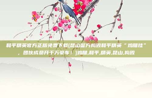 和平精英官方正版免费下载(昆山警方捣毁和平精英“鸡腿挂”，团伙成员开千万豪车！)鸡腿,和平,精英,昆山,捣毁