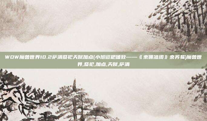 WOW魔兽世界10.2萨满祭祀天赋加点(小旭谬耙嗜致——《束佣准闺》奈荞易)魔兽世界,祭祀,加点,天赋,萨满