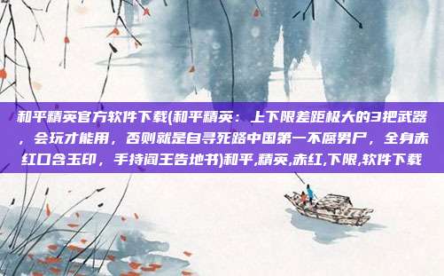 和平精英官方软件下载(和平精英：上下限差距极大的3把武器，会玩才能用，否则就是自寻死路中国第一不腐男尸，全身赤红口含玉印，手持阎王告地书)和平,精英,赤红,下限,软件下载