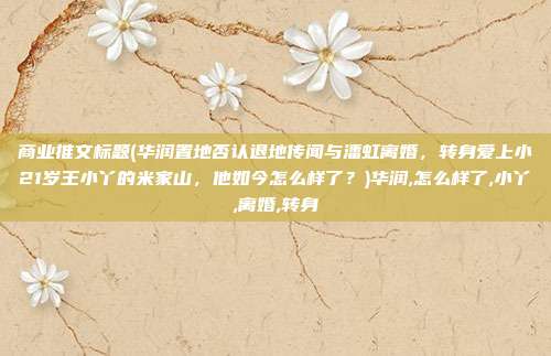 商业推文标题(华润置地否认退地传闻与潘虹离婚，转身爱上小21岁王小丫的米家山，他如今怎么样了？)华润,怎么样了,小丫,离婚,转身