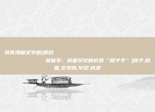 搞笑漫画文字版(原创
            吴佩孚：民国罕见的另类“段子手”)段子,民国,文字版,罕见,另类