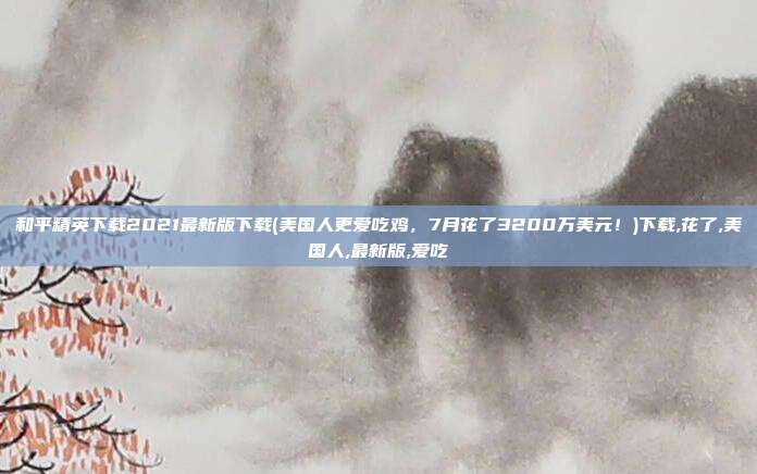 和平精英下载2021最新版下载(美国人更爱吃鸡，7月花了3200万美元！)下载,花了,美国人,最新版,爱吃