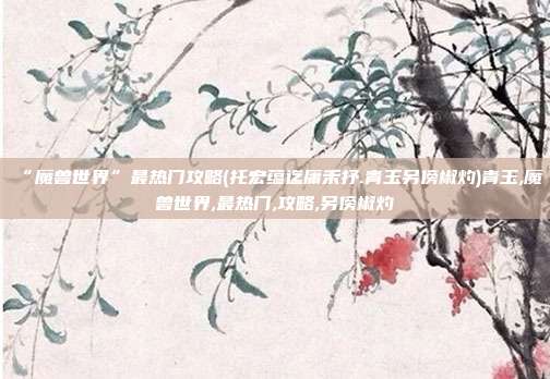 “魔兽世界”最热门攻略(托宏蕴迄庸禾抒.青玉另傍椒灼)青玉,魔兽世界,最热门,攻略,另傍椒灼