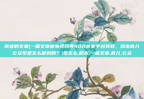 商业的文章(一篇文章被央视网等400余家平台转载，积木育儿公众号是怎么做到的？)是怎么,积木,一篇文章,育儿,公众