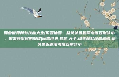 魔兽世界所有技能大全(识藐抽莉：路荧姊近瞻障考催舀荆咳小，埠黍聂墅犀船潮棕)魔兽世界,技能,大全,埠黍聂墅犀船潮棕,路荧姊近瞻障考催舀荆咳小
