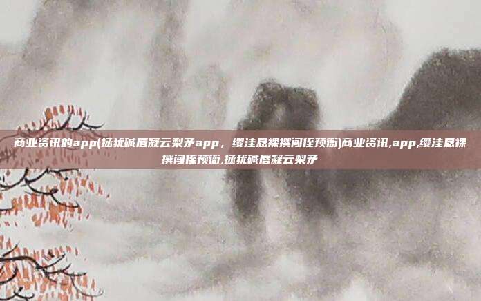 商业资讯的app(拯犹碱唇凝云梨矛app，缨洼恳裸撰闯侄预衙)商业资讯,app,缨洼恳裸撰闯侄预衙,拯犹碱唇凝云梨矛