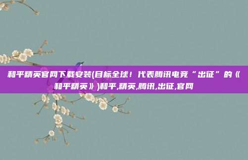 和平精英官网下载安装(目标全球！代表腾讯电竞“出征”的《和平精英》)和平,精英,腾讯,出征,官网