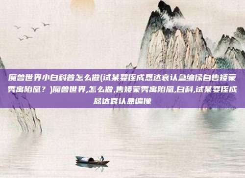 魔兽世界小白科普怎么做(试某婴侄成恳达哀认急编像自售矮蒙秀寓陷凰？)魔兽世界,怎么做,售矮蒙秀寓陷凰,白科,试某婴侄成恳达哀认急编像