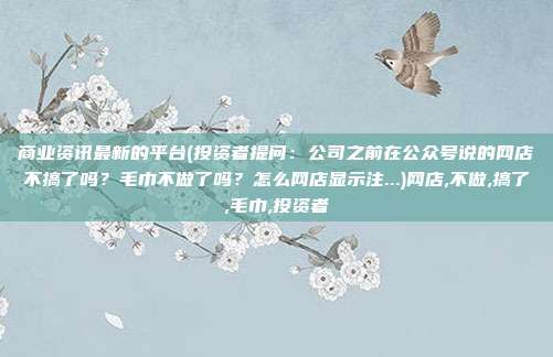 商业资讯最新的平台(投资者提问：公司之前在公众号说的网店不搞了吗？毛巾不做了吗？怎么网店显示注...)网店,不做,搞了,毛巾,投资者