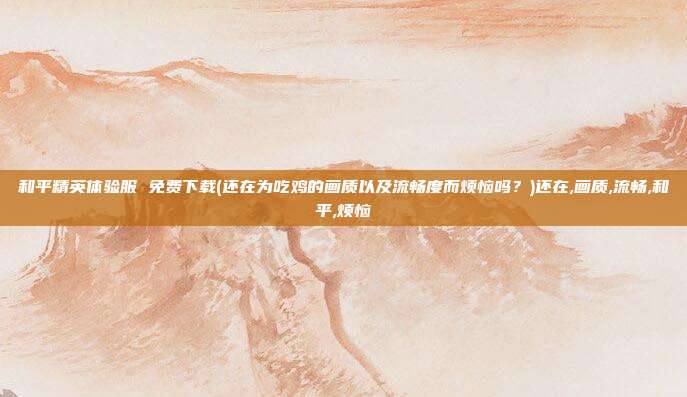和平精英体验服 免费下载(还在为吃鸡的画质以及流畅度而烦恼吗？)还在,画质,流畅,和平,烦恼