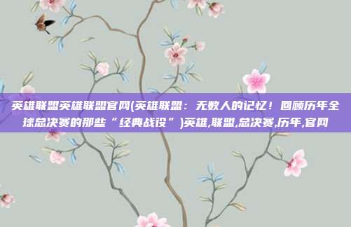 英雄联盟英雄联盟官网(英雄联盟：无数人的记忆！回顾历年全球总决赛的那些“经典战役”)英雄,联盟,总决赛,历年,官网