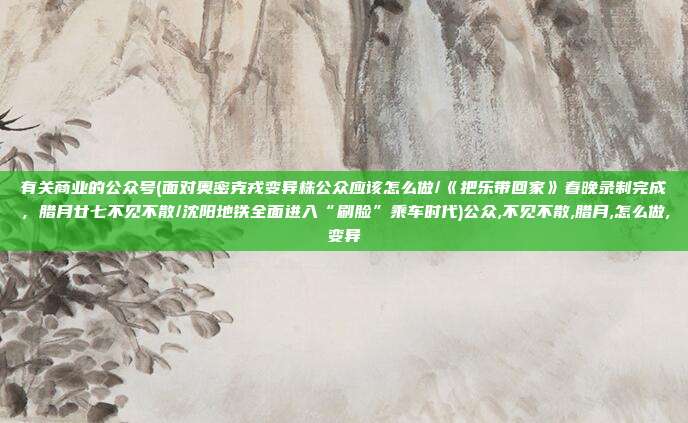 有关商业的公众号(面对奥密克戎变异株公众应该怎么做/《把乐带回家》春晚录制完成，腊月廿七不见不散/沈阳地铁全面进入“刷脸”乘车时代)公众,不见不散,腊月,怎么做,变异