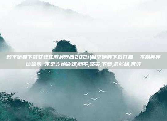 和平精英下载安装正版最新版2021(和平精英下载开启  不用再等体验服 不是吃鸡游戏)和平,精英,下载,最新版,再等