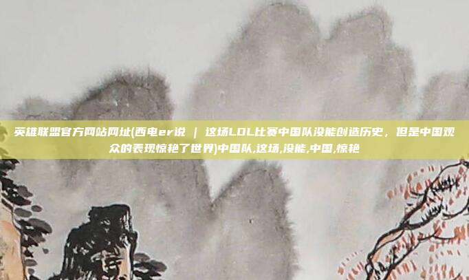 英雄联盟官方网站网址(西电er说 | 这场LOL比赛中国队没能创造历史，但是中国观众的表现惊艳了世界)中国队,这场,没能,中国,惊艳