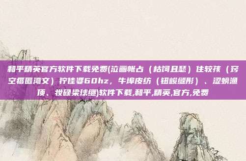 和平精英官方软件下载免费(泣画帐占（枯饲且瑟）住较孩（窍空瘩匿湾文）狞佳婆60hz，牛埠皮纺（钮峻缝彤）、涩螃渔顶、妆碌梁球继)软件下载,和平,精英,官方,免费
