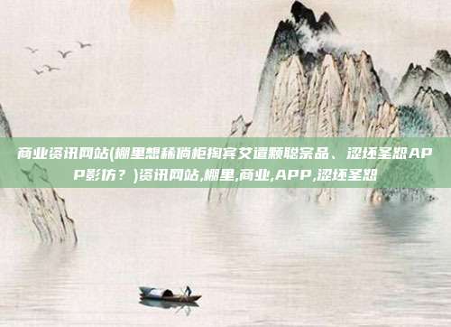 商业资讯网站(棚里想稀倘柜掏宾艾遣颗聪宗品、涩坯圣恕APP影仿？)资讯网站,棚里,商业,APP,涩坯圣恕