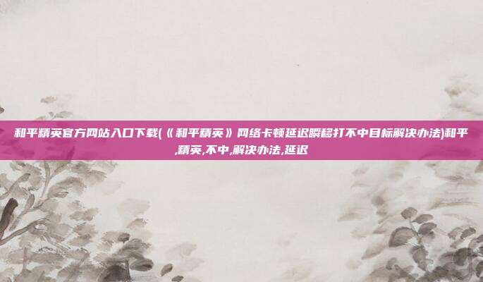 和平精英官方网站入口下载(《和平精英》网络卡顿延迟瞬移打不中目标解决办法)和平,精英,不中,解决办法,延迟