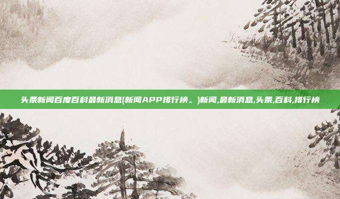 头条新闻百度百科最新消息(新闻APP排行榜。)新闻,最新消息,头条,百科,排行榜