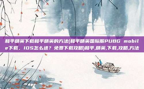 和平精英下载和平精英的方法(和平精英国际服PUBG mobile下载，IOS怎么进？免费下载攻略)和平,精英,下载,攻略,方法