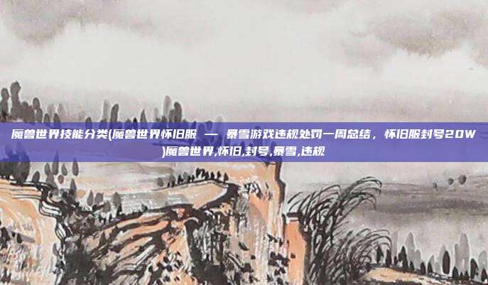 魔兽世界技能分类(魔兽世界怀旧服 — 暴雪游戏违规处罚一周总结，怀旧服封号20W)魔兽世界,怀旧,封号,暴雪,违规