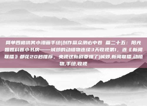 简单四格搞笑小漫画手绘(创作赢众测必中卷 篇二十五：阳光姐姐科普小书房——城郊的动植物连续3天收视第1，连《新闻联播》都花20秒推荐，央视这新剧要爆了)城郊,新闻联播,动植物,手绘,收视