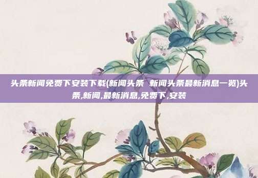 头条新闻免费下安装下载(新闻头条 新闻头条最新消息一览)头条,新闻,最新消息,免费下,安装
