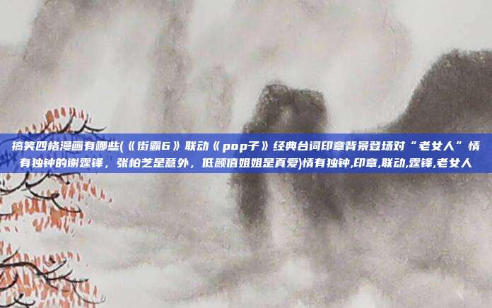 搞笑四格漫画有哪些(《街霸6》联动《pop子》经典台词印章背景登场对“老女人”情有独钟的谢霆锋,张柏芝是意外,低颜值姐姐是真爱)情有独钟,印章,联动,霆锋,老女人
