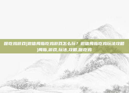 嗯吃鸡游戏(微信拇指吃鸡游戏怎么玩？微信拇指吃鸡玩法攻略)拇指,游戏,玩法,攻略,嗯吃鸡