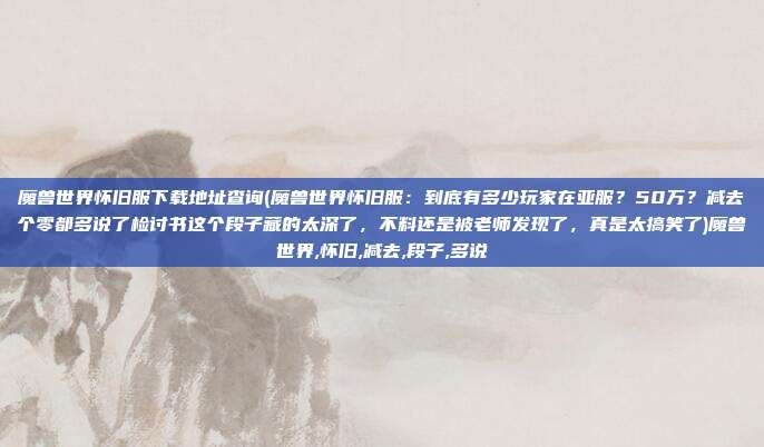 魔兽世界怀旧服下载地址查询(魔兽世界怀旧服：到底有多少玩家在亚服？50万？减去个零都多说了检讨书这个段子藏的太深了，不料还是被老师发现了，真是太搞笑了)魔兽世界,怀旧,减去,段子,多说