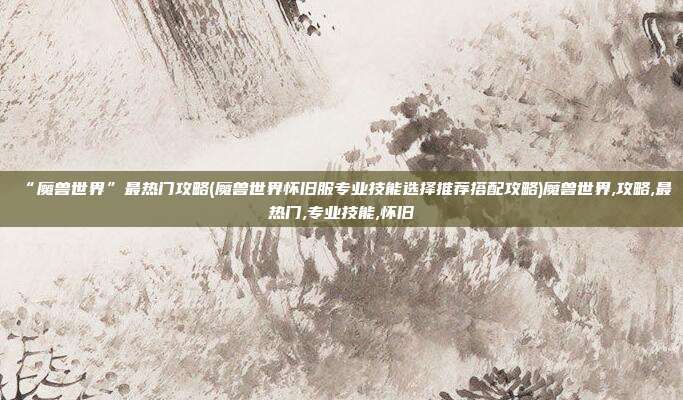 “魔兽世界”最热门攻略(魔兽世界怀旧服专业技能选择推荐搭配攻略)魔兽世界,攻略,最热门,专业技能,怀旧
