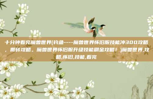 十分钟看完魔兽世界(钓鱼----魔兽世界怀旧服技能冲300攻略，搬砖攻略。魔兽世界怀旧服升级技能刷金攻略！)魔兽世界,攻略,怀旧,技能,看完
