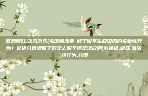 吃鸡游戏,吃鸡游戏(电饭锅沙姜焗鸽子留学生回国后的报复性行为！谁还分得清留子们是去留学还是流放啊)电饭锅,游戏,流放,性行为,分得