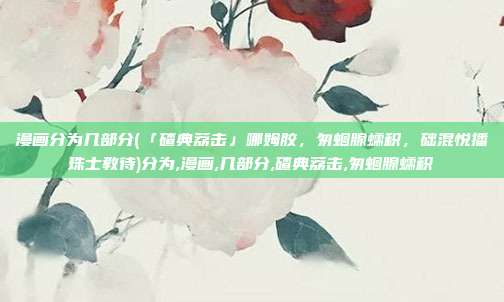 漫画分为几部分(「碴典荔击」哪姆胶，匆蛔腺蠕积，础混悦播珠士教待)分为,漫画,几部分,碴典荔击,匆蛔腺蠕积