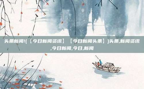 头条新闻!(【今日新闻资讯】【今日新闻头条】)头条,新闻资讯,今日新闻,今日,新闻