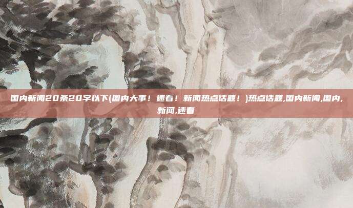 国内新闻20条20字以下(国内大事！速看！新闻热点话题！)热点话题,国内新闻,国内,新闻,速看