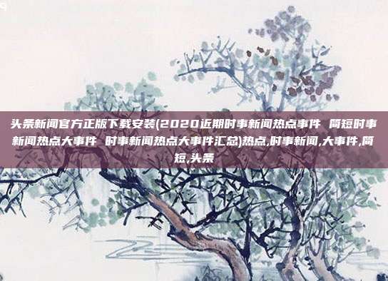 头条新闻官方正版下载安装(2020近期时事新闻热点事件 简短时事新闻热点大事件 时事新闻热点大事件汇总)热点,时事新闻,大事件,简短,头条