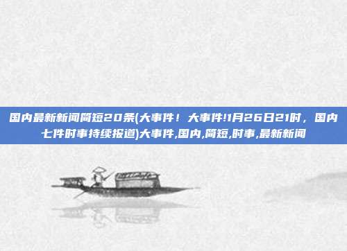 国内最新新闻简短20条(大事件！大事件!1月26日21时，国内七件时事持续报道)大事件,国内,简短,时事,最新新闻