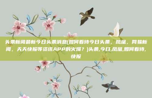 头条新闻最新今日头条消息(如何看待今日头条，凤凰，网易新闻，天天快报等资讯APP的火爆？)头条,今日,凤凰,如何看待,快报