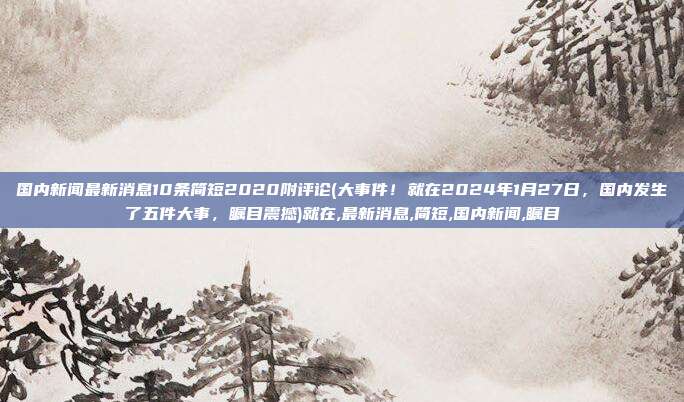 国内新闻最新消息10条简短2020附评论(大事件！就在2024年1月27日，国内发生了五件大事，瞩目震撼)就在,最新消息,简短,国内新闻,瞩目