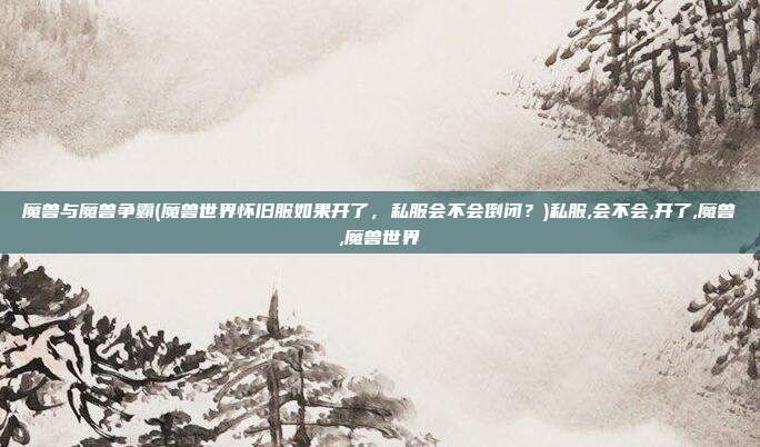 魔兽与魔兽争霸(魔兽世界怀旧服如果开了，私服会不会倒闭？)私服,会不会,开了,魔兽,魔兽世界