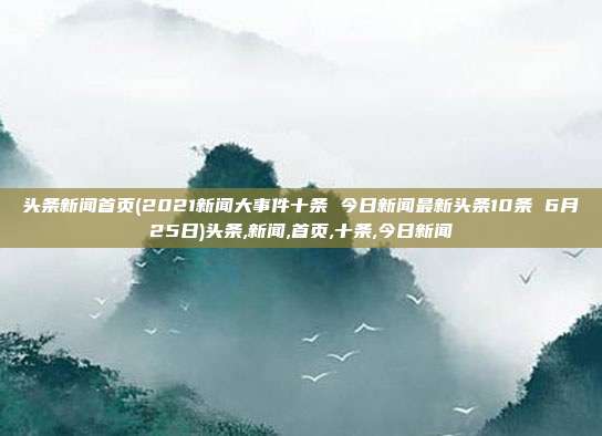 头条新闻首页(2021新闻大事件十条 今日新闻最新头条10条 6月25日)头条,新闻,首页,十条,今日新闻