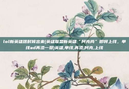 lol新英雄啥时候出来(英雄联盟新英雄“阿克尚”即将上线，单线ad再添一员)英雄,单线,再添,阿克,上线