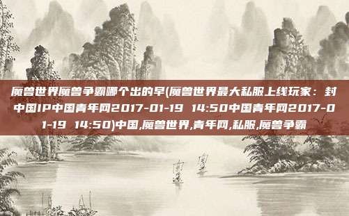 魔兽世界魔兽争霸哪个出的早(魔兽世界最大私服上线玩家：封中国IP中国青年网2017-01-19 14:50中国青年网2017-01-19 14:50)中国,魔兽世界,青年网,私服,魔兽争霸