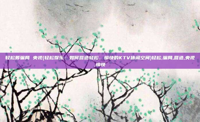 轻松筹骗局 央视(轻松娱乐:如何营造轻松、愉快的KTV休闲空间)轻松,骗局,营造,央视,愉快