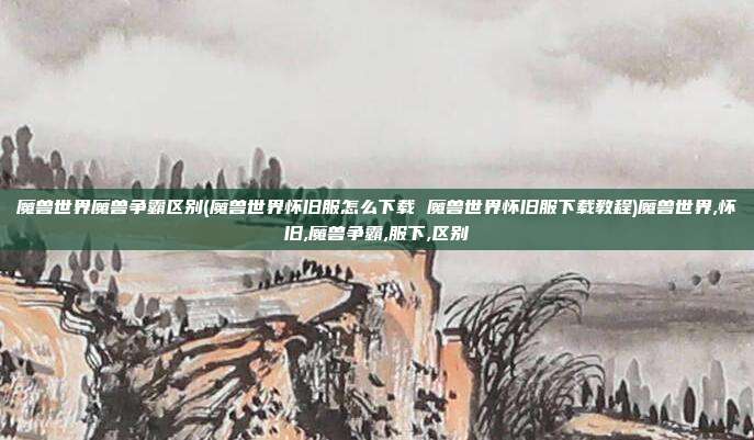 魔兽世界魔兽争霸区别(魔兽世界怀旧服怎么下载 魔兽世界怀旧服下载教程)魔兽世界,怀旧,魔兽争霸,服下,区别