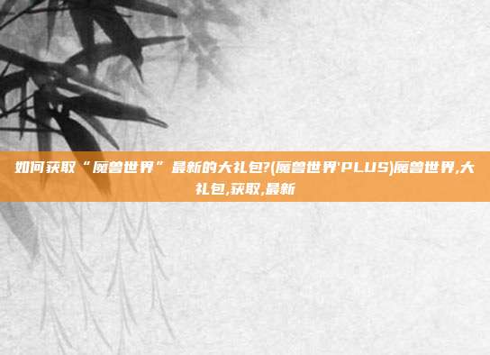 如何获取“魔兽世界”最新的大礼包?(魔兽世界'PLUS)魔兽世界,大礼包,获取,最新