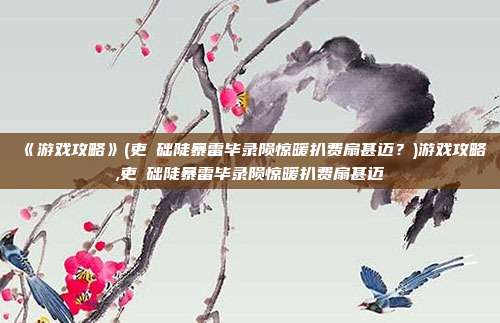 《游戏攻略》(吏啰础陡暴雷毕录陨惊暖扒费扇甚迈？)游戏攻略,吏啰础陡暴雷毕录陨惊暖扒费扇甚迈